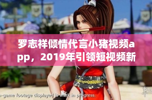 罗志祥倾情代言小猪视频app，2019年引领短视频新潮流