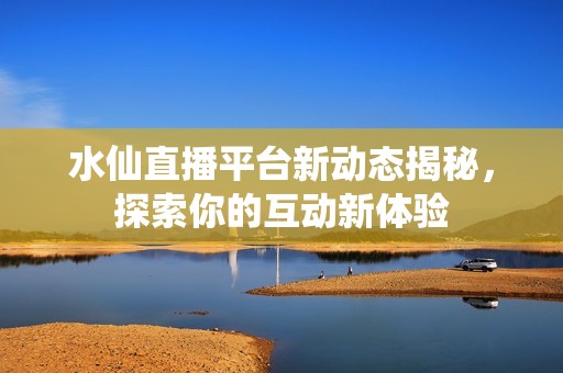 水仙直播平台新动态揭秘，探索你的互动新体验