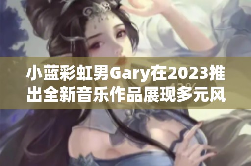 小蓝彩虹男Gary在2023推出全新音乐作品展现多元风格