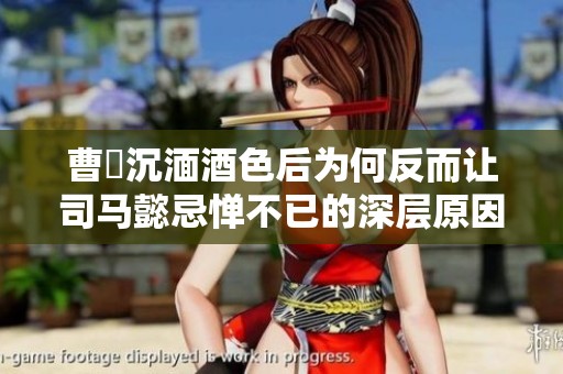 曹叡沉湎酒色后为何反而让司马懿忌惮不已的深层原因解读