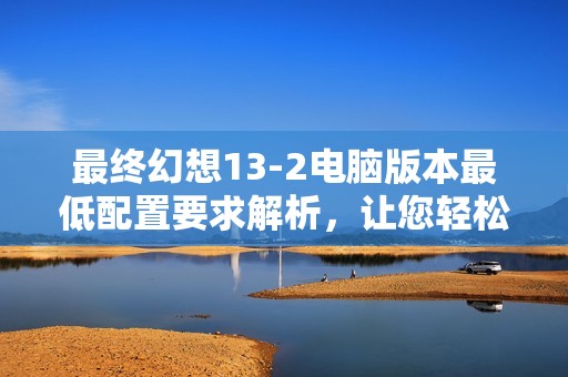 最终幻想13-2电脑版本最低配置要求解析，让您轻松体验游戏乐趣