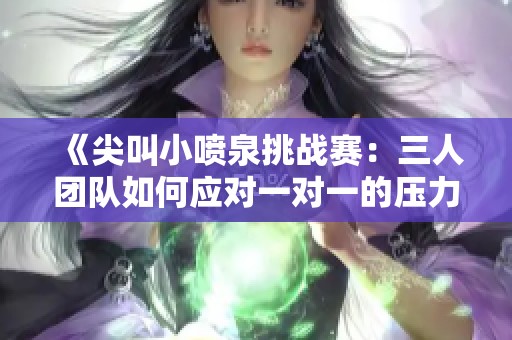 《尖叫小喷泉挑战赛：三人团队如何应对一对一的压力》