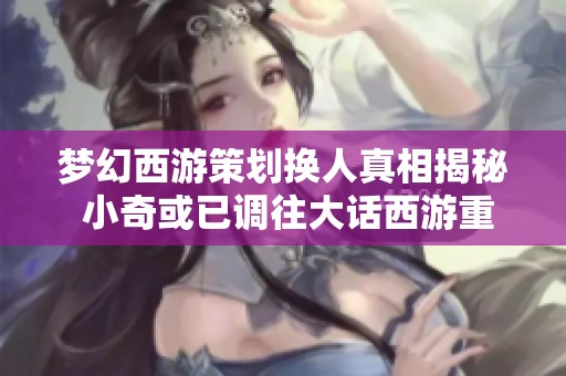 梦幻西游策划换人真相揭秘 小奇或已调往大话西游重担新责