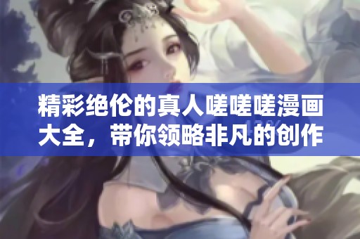 精彩绝伦的真人嗟嗟嗟漫画大全，带你领略非凡的创作魅力