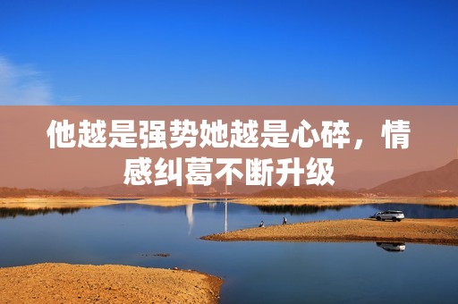 他越是强势她越是心碎，情感纠葛不断升级