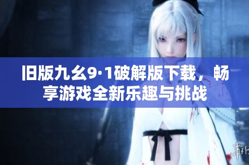 旧版九幺9·1破解版下载，畅享游戏全新乐趣与挑战