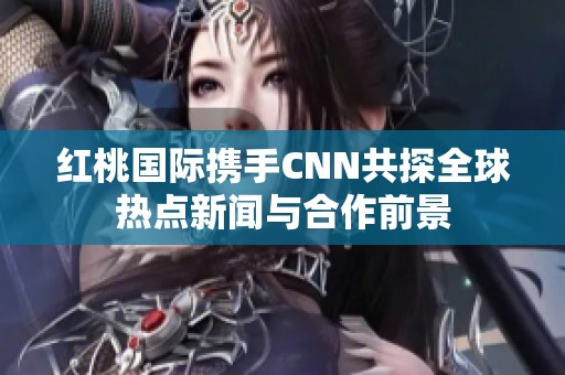 红桃国际携手CNN共探全球热点新闻与合作前景