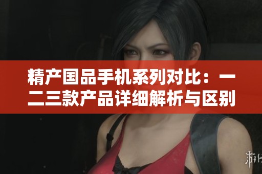 精产国品手机系列对比：一二三款产品详细解析与区别介绍