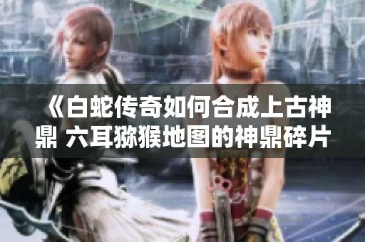 《白蛇传奇如何合成上古神鼎 六耳猕猴地图的神鼎碎片获取攻略》