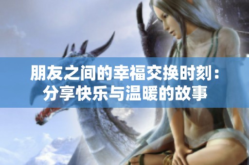 朋友之间的幸福交换时刻：分享快乐与温暖的故事