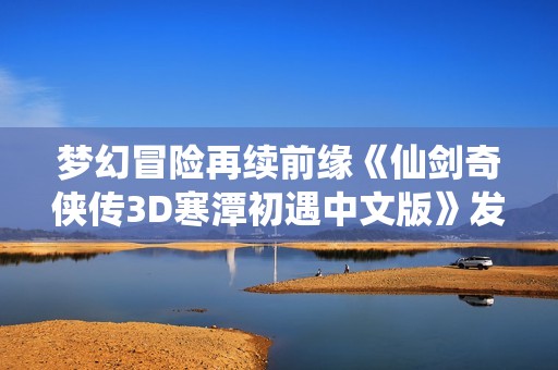 梦幻冒险再续前缘《仙剑奇侠传3D寒潭初遇中文版》发布心动体验