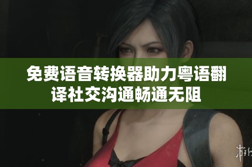 免费语音转换器助力粤语翻译社交沟通畅通无阻