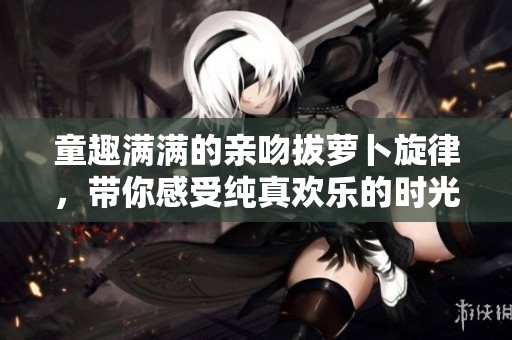 童趣满满的亲吻拔萝卜旋律，带你感受纯真欢乐的时光