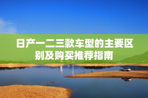 日产一二三款车型的主要区别及购买推荐指南