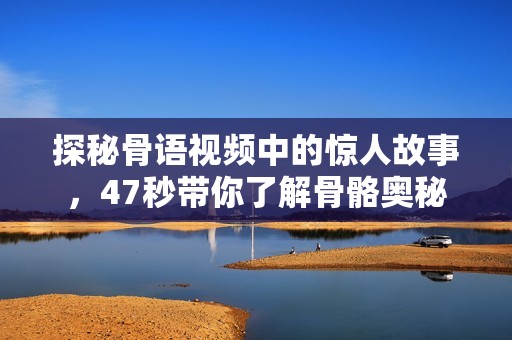 探秘骨语视频中的惊人故事，47秒带你了解骨骼奥秘