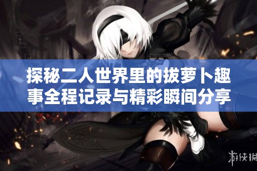 探秘二人世界里的拔萝卜趣事全程记录与精彩瞬间分享