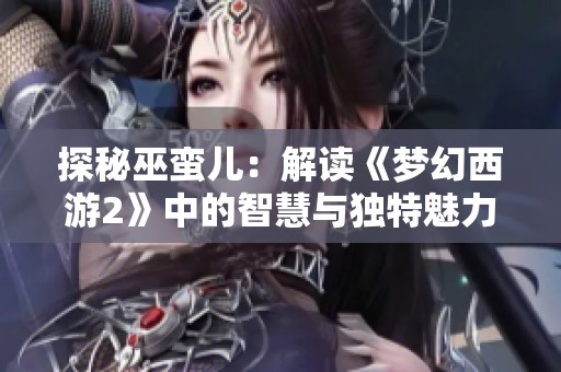 探秘巫蛮儿：解读《梦幻西游2》中的智慧与独特魅力