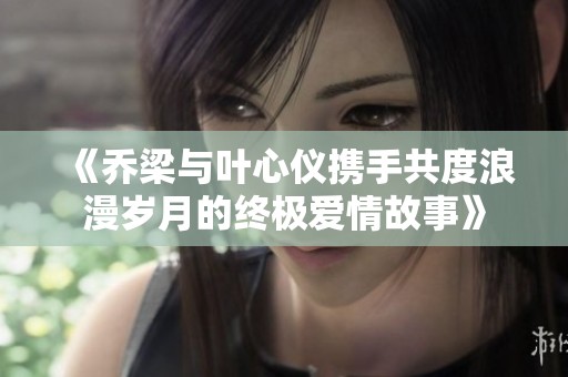 《乔梁与叶心仪携手共度浪漫岁月的终极爱情故事》