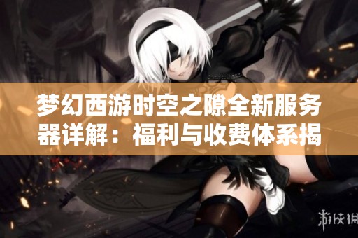 梦幻西游时空之隙全新服务器详解：福利与收费体系揭秘
