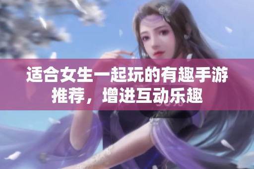适合女生一起玩的有趣手游推荐，增进互动乐趣