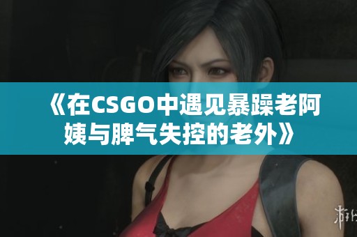 《在CSGO中遇见暴躁老阿姨与脾气失控的老外》