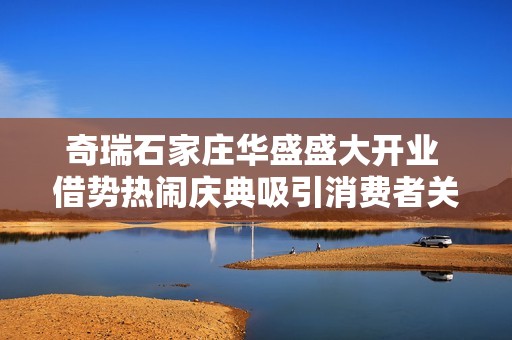 奇瑞石家庄华盛盛大开业 借势热闹庆典吸引消费者关注