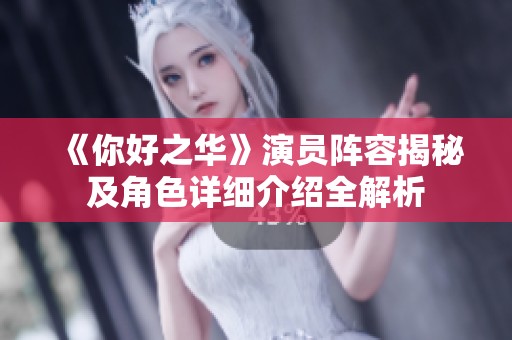 《你好之华》演员阵容揭秘及角色详细介绍全解析