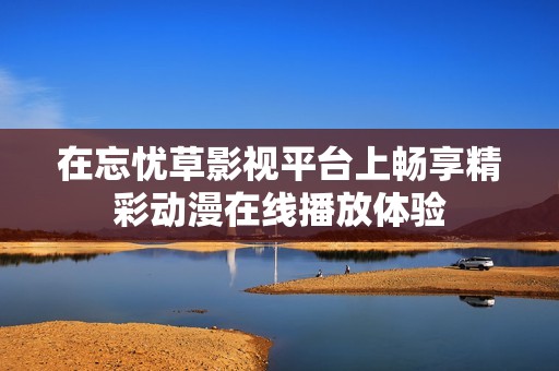 在忘忧草影视平台上畅享精彩动漫在线播放体验