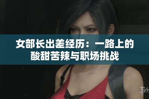 女部长出差经历：一路上的酸甜苦辣与职场挑战