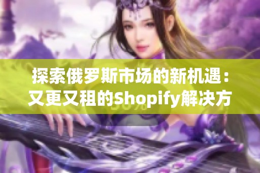 探索俄罗斯市场的新机遇：又更又租的Shopify解决方案