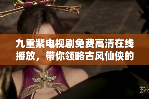 九重紫电视剧免费高清在线播放，带你领略古风仙侠的浪漫故事