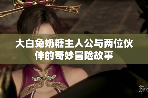 大白兔奶糖主人公与两位伙伴的奇妙冒险故事