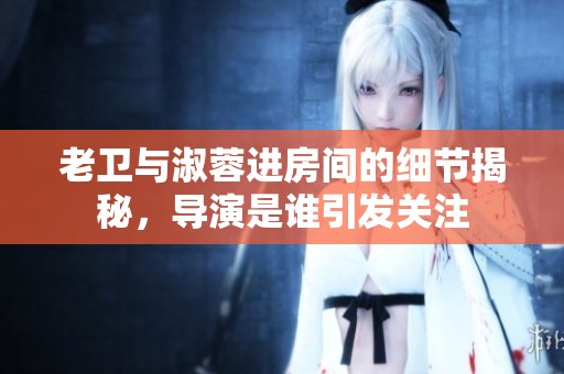 老卫与淑蓉进房间的细节揭秘，导演是谁引发关注