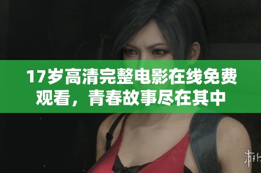 17岁高清完整电影在线免费观看，青春故事尽在其中