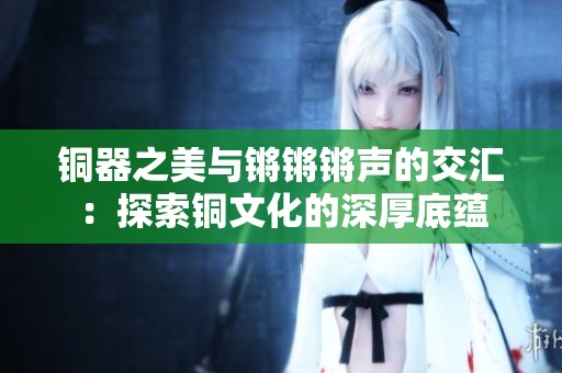 铜器之美与锵锵锵声的交汇：探索铜文化的深厚底蕴