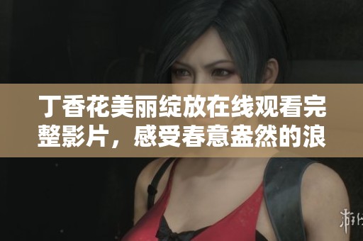 丁香花美丽绽放在线观看完整影片，感受春意盎然的浪漫气息