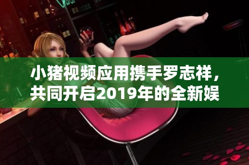 小猪视频应用携手罗志祥，共同开启2019年的全新娱乐体验