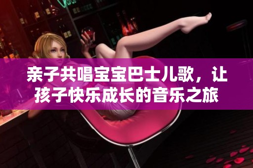 亲子共唱宝宝巴士儿歌，让孩子快乐成长的音乐之旅