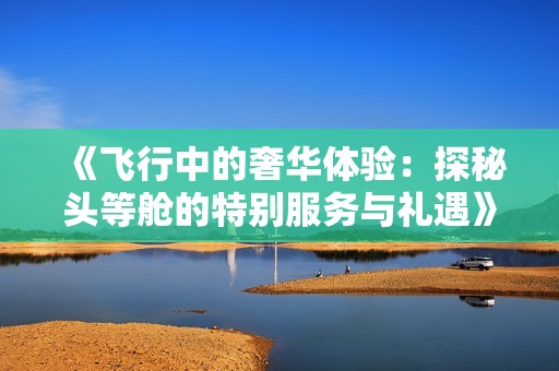 《飞行中的奢华体验：探秘头等舱的特别服务与礼遇》