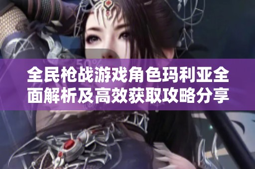 全民枪战游戏角色玛利亚全面解析及高效获取攻略分享