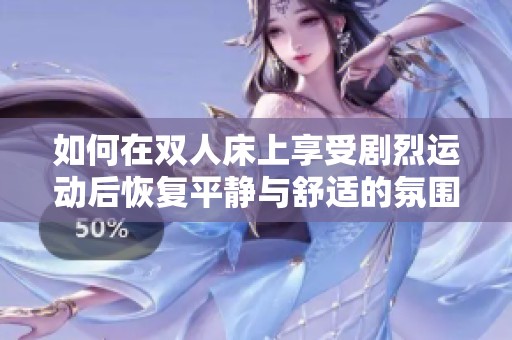如何在双人床上享受剧烈运动后恢复平静与舒适的氛围