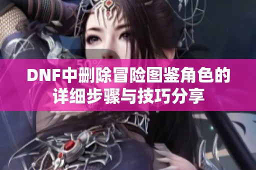 DNF中删除冒险图鉴角色的详细步骤与技巧分享