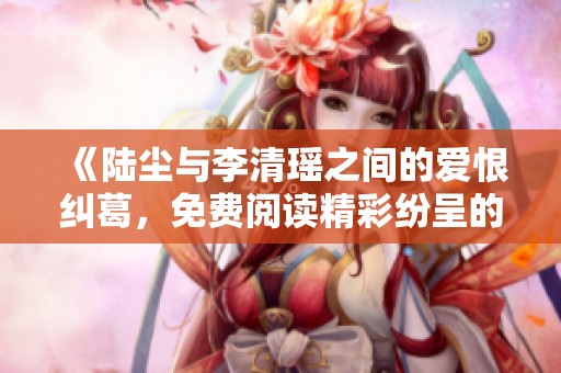 《陆尘与李清瑶之间的爱恨纠葛，免费阅读精彩纷呈的故事》
