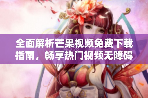 全面解析芒果视频免费下载指南，畅享热门视频无障碍获取