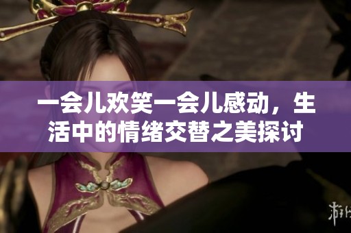 一会儿欢笑一会儿感动，生活中的情绪交替之美探讨