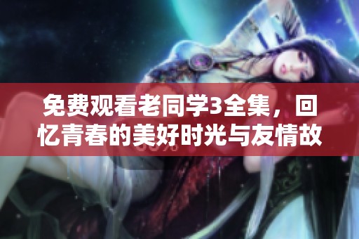 免费观看老同学3全集，回忆青春的美好时光与友情故事