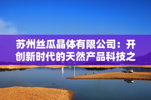 苏州丝瓜晶体有限公司：开创新时代的天然产品科技之路