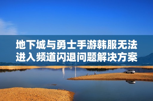 地下城与勇士手游韩服无法进入频道闪退问题解决方案分享