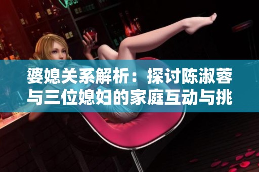 婆媳关系解析：探讨陈淑蓉与三位媳妇的家庭互动与挑战