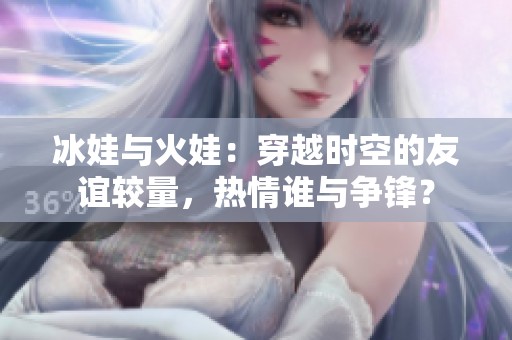 冰娃与火娃：穿越时空的友谊较量，热情谁与争锋？